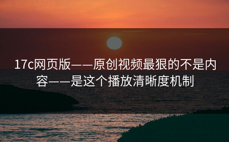 17c网页版——原创视频最狠的不是内容——是这个播放清晰度机制