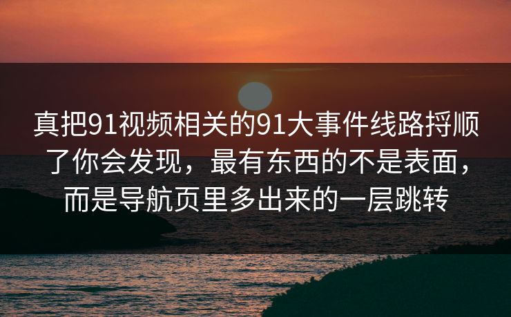 真把91视频相关的91大事件线路捋顺了你会发现，最有东西的不是表面，而是导航页里多出来的一层跳转