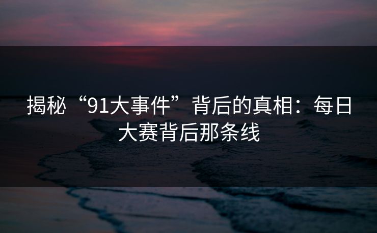 揭秘“91大事件”背后的真相：每日大赛背后那条线