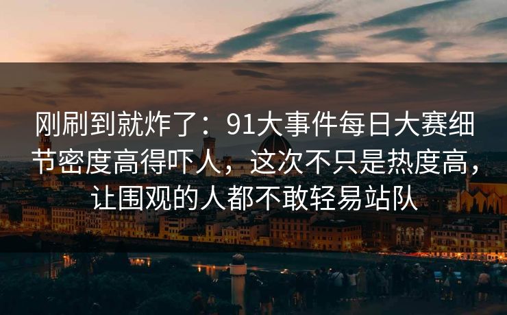 刚刷到就炸了：91大事件每日大赛细节密度高得吓人，这次不只是热度高，让围观的人都不敢轻易站队