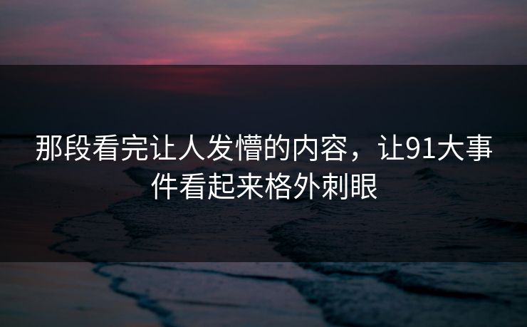 那段看完让人发懵的内容，让91大事件看起来格外刺眼