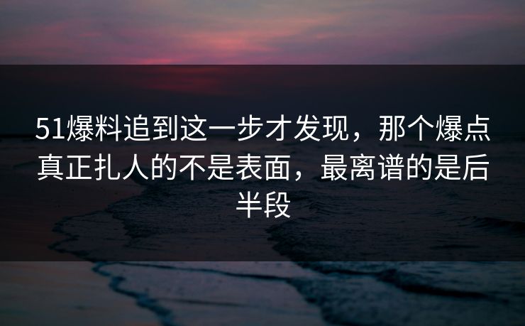 51爆料追到这一步才发现，那个爆点真正扎人的不是表面，最离谱的是后半段