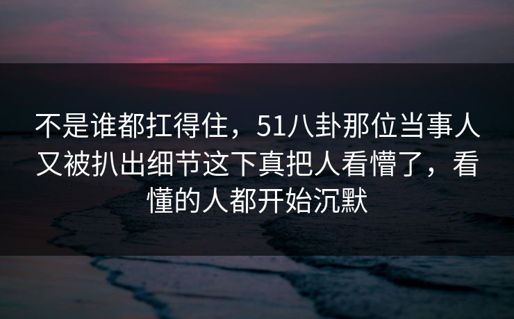 不是谁都扛得住，51八卦那位当事人又被扒出细节这下真把人看懵了，看懂的人都开始沉默